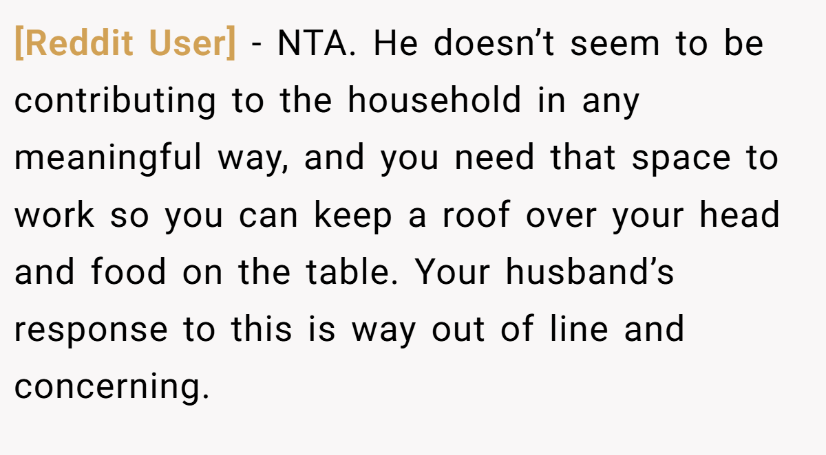 [Reddit User] − NTA. He doesn’t seem to be contributing to the household in any meaningful way, and you need that space to work so you can keep a roof over your head and food on the table. Your husband’s response to this is way out of line and concerning.