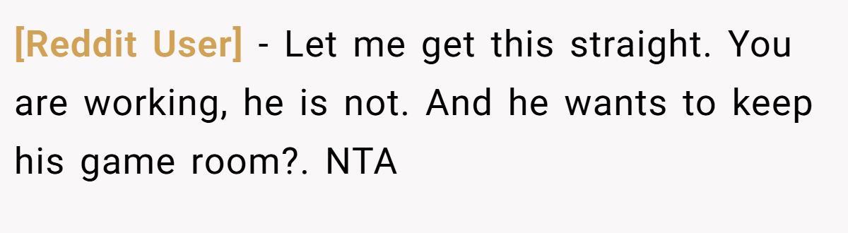 [Reddit User] − Let me get this straight. You are working, he is not. And he wants to keep his game room?. NTA