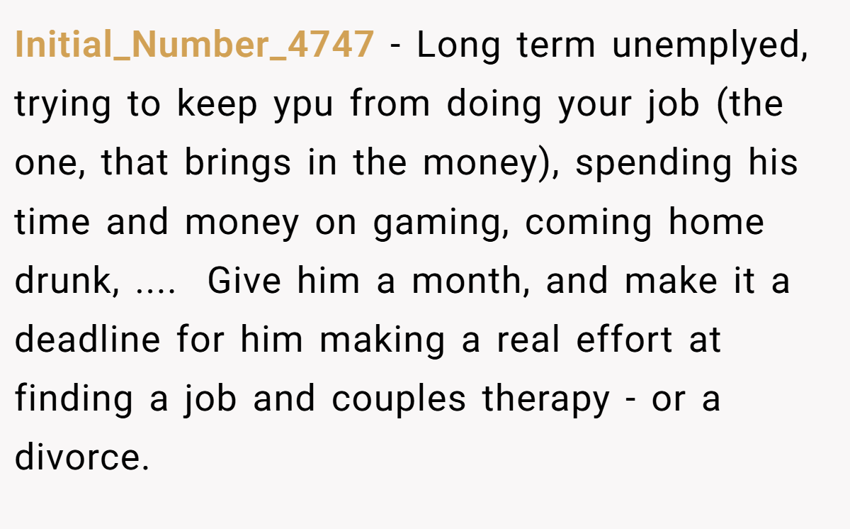 Initial_Number_4747 − Long term unemplyed, trying to keep ypu from doing your job (the one, that brings in the money), spending his time and money on gaming, coming home drunk, .... ​ Give him a month, and make it a deadline for him making a real effort at finding a job and couples therapy - or a divorce.