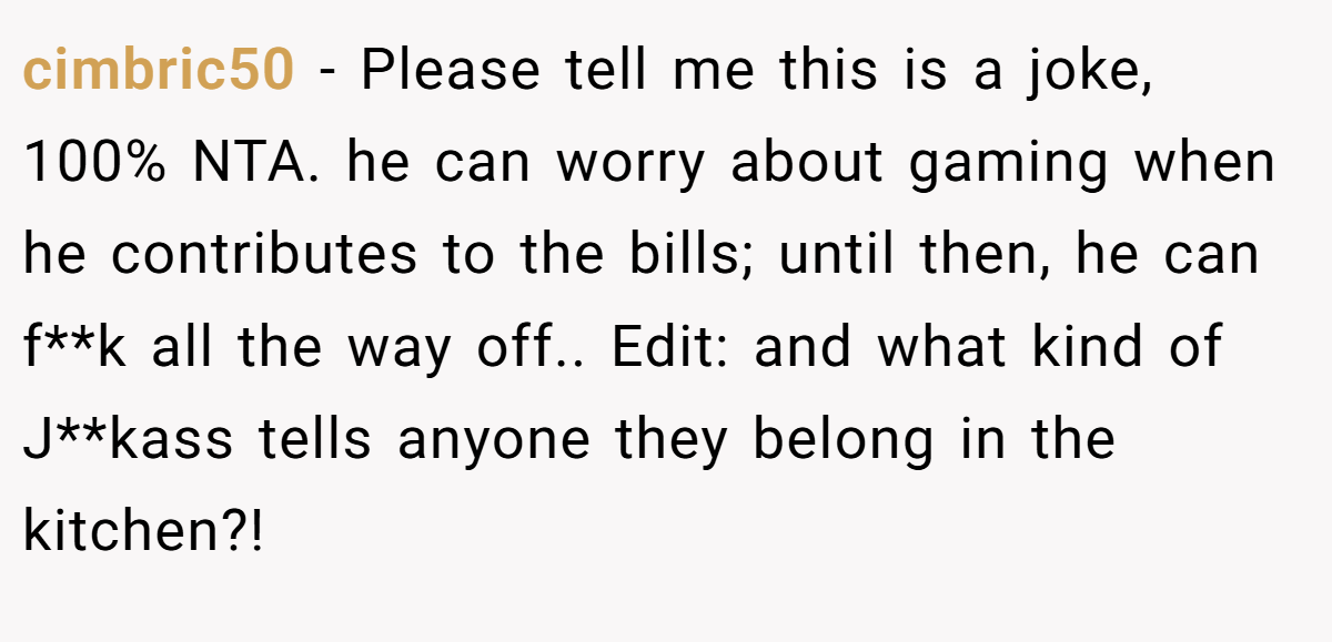 cimbric50 − Please tell me this is a joke, 100% NTA. he can worry about gaming when he contributes to the bills; until then, he can f**k all the way off.. Edit: and what kind of J**kass tells anyone they belong in the kitchen?!