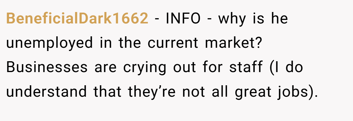 BeneficialDark1662 − INFO - why is he unemployed in the current market? Businesses are crying out for staff (I do understand that they’re not all great jobs).