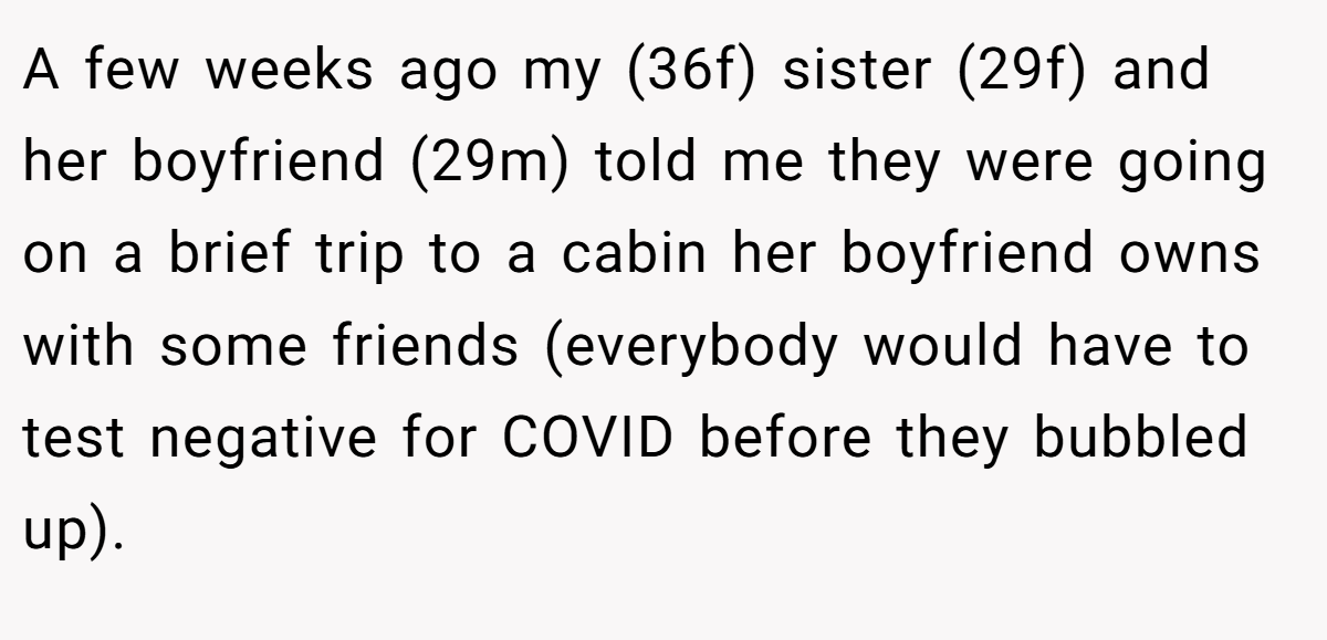 A few weeks ago my (36f) sister (29f) and her boyfriend (29m) told me they were going on a brief trip to a cabin her boyfriend owns with some friends (everybody would have to test negative for COVID before they bubbled up).