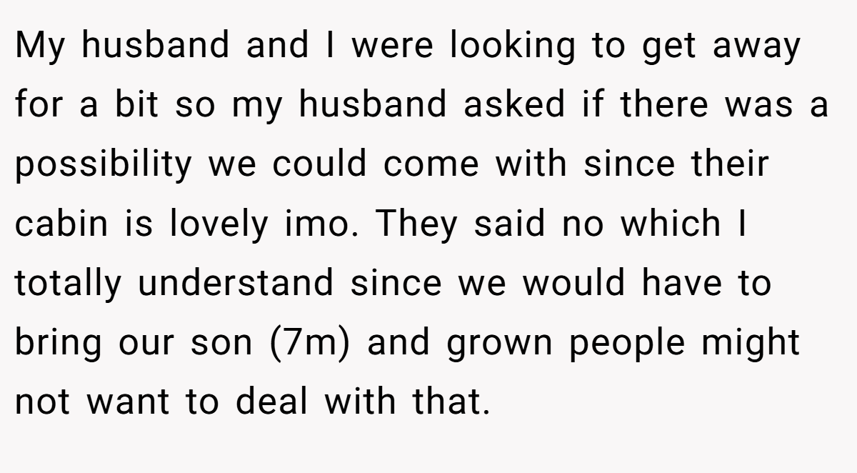 My husband and I were looking to get away for a bit so my husband asked if there was a possibility we could come with since their cabin is lovely imo. They said no which I totally understand since we would have to bring our son (7m) and grown people might not want to deal with that.