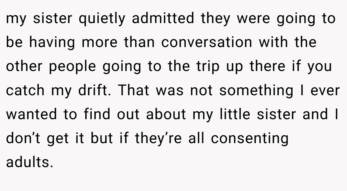my sister quietly admitted they were going to be having more than conversation with the other people going to the trip up there if you catch my drift. That was not something I ever wanted to find out about my little sister and I don’t get it but if they’re all consenting adults.