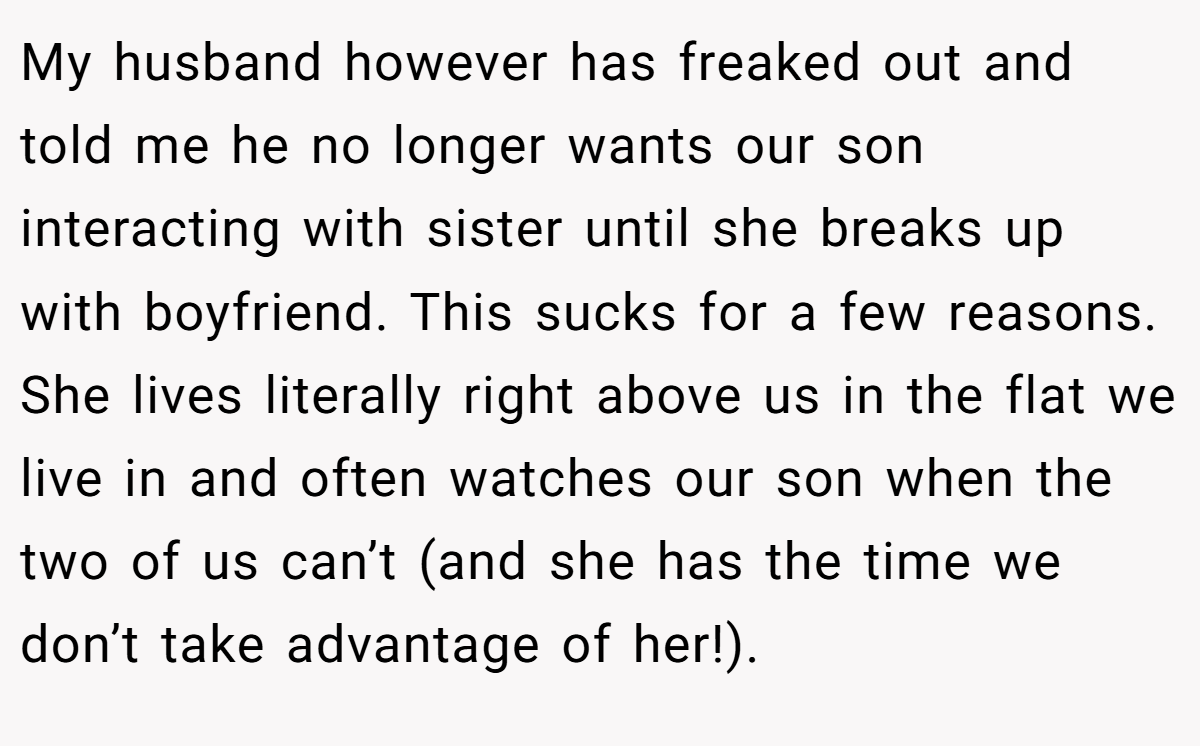 My husband however has freaked out and told me he no longer wants our son interacting with sister until she breaks up with boyfriend. This sucks for a few reasons. She lives literally right above us in the flat we live in and often watches our son when the two of us can’t (and she has the time we don’t take advantage of her!).