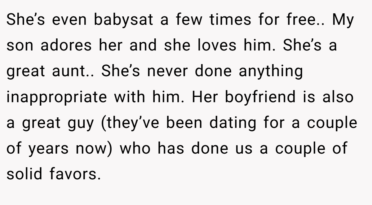 She’s even babysat a few times for free.. My son adores her and she loves him. She’s a great aunt.. She’s never done anything inappropriate with him. Her boyfriend is also a great guy (they’ve been dating for a couple of years now) who has done us a couple of solid favors.