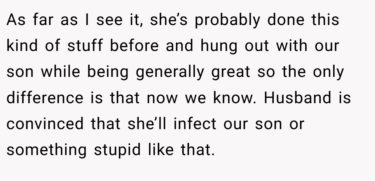 As far as I see it, she’s probably done this kind of stuff before and hung out with our son while being generally great so the only difference is that now we know. Husband is convinced that she’ll infect our son or something stupid like that.