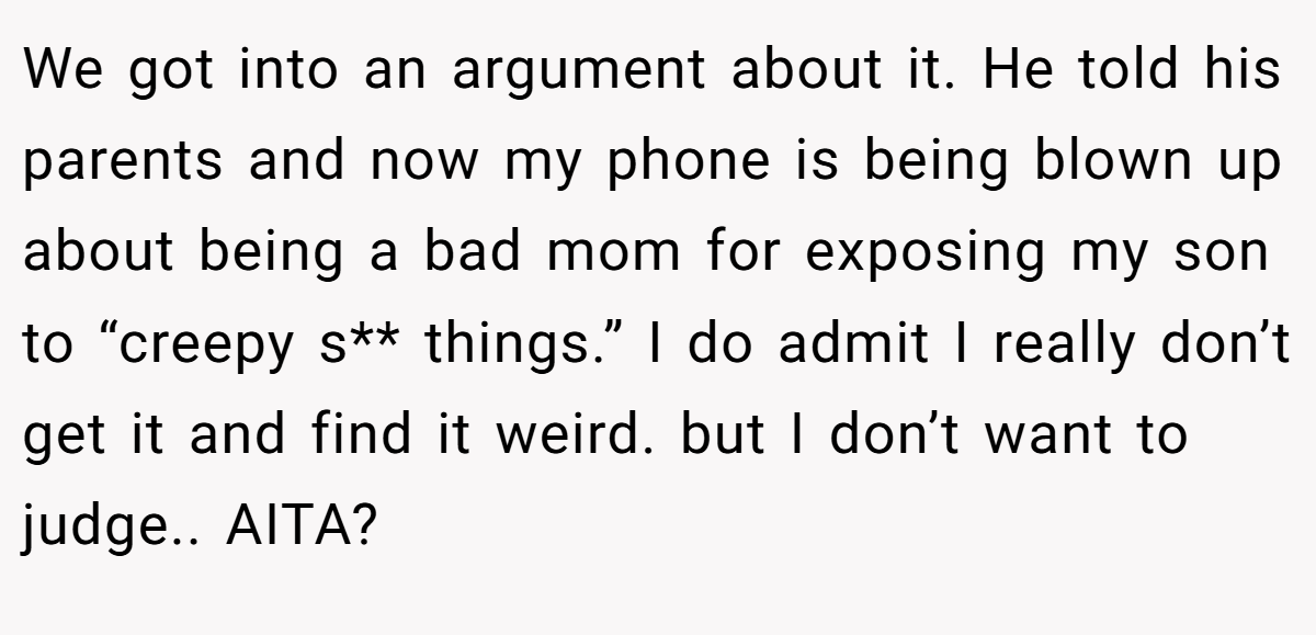 We got into an argument about it. He told his parents and now my phone is being blown up about being a bad mom for exposing my son to “creepy s** things.” I do admit I really don’t get it and find it weird. but I don’t want to judge.. AITA?