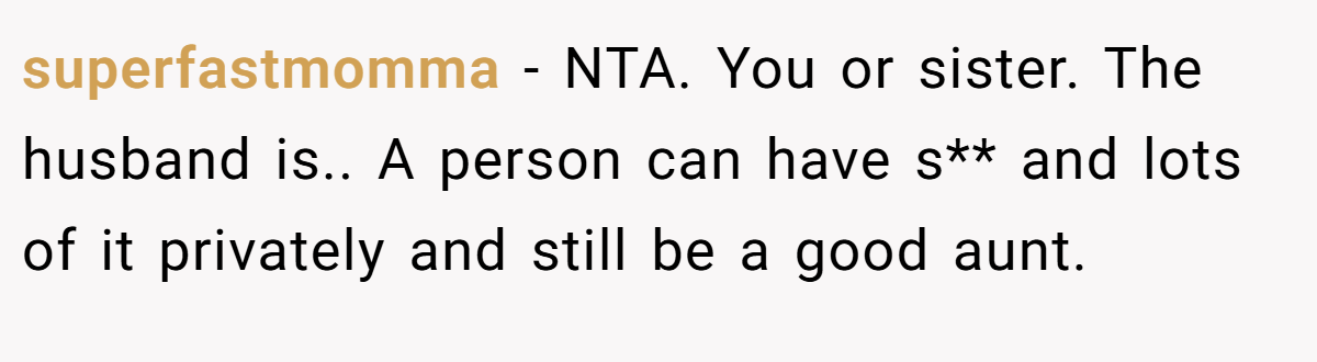 superfastmomma - NTA. You or sister. The husband is.. A person can have s** and lots of it privately and still be a good aunt.