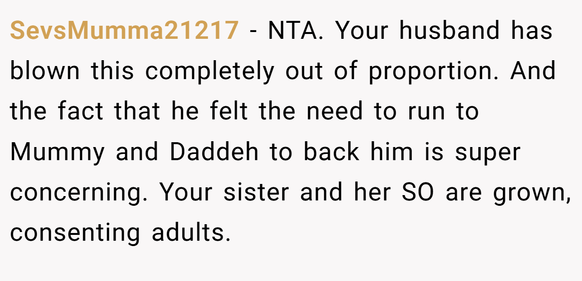 SevsMumma21217 - NTA. Your husband has blown this completely out of proportion. And the fact that he felt the need to run to Mummy and Daddeh to back him is super concerning. Your sister and her SO are grown, consenting adults.