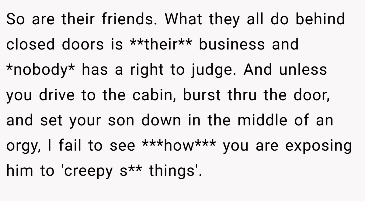 So are their friends. What they all do behind closed doors is **their** business and *nobody* has a right to judge. And unless you drive to the cabin, burst thru the door, and set your son down in the middle of an orgy, I fail to see ***how*** you are exposing him to 'creepy s** things'.