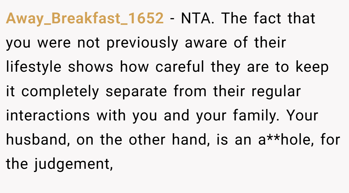 Away_Breakfast_1652 - NTA. The fact that you were not previously aware of their lifestyle shows how careful they are to keep it completely separate from their regular interactions with you and your family. Your husband, on the other hand, is an a**hole, for the judgement,