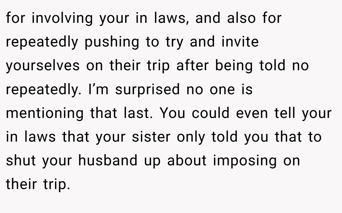 for involving your in laws, and also for repeatedly pushing to try and invite yourselves on their trip after being told no repeatedly. I’m surprised no one is mentioning that last. You could even tell your in laws that your sister only told you that to shut your husband up about imposing on their trip.