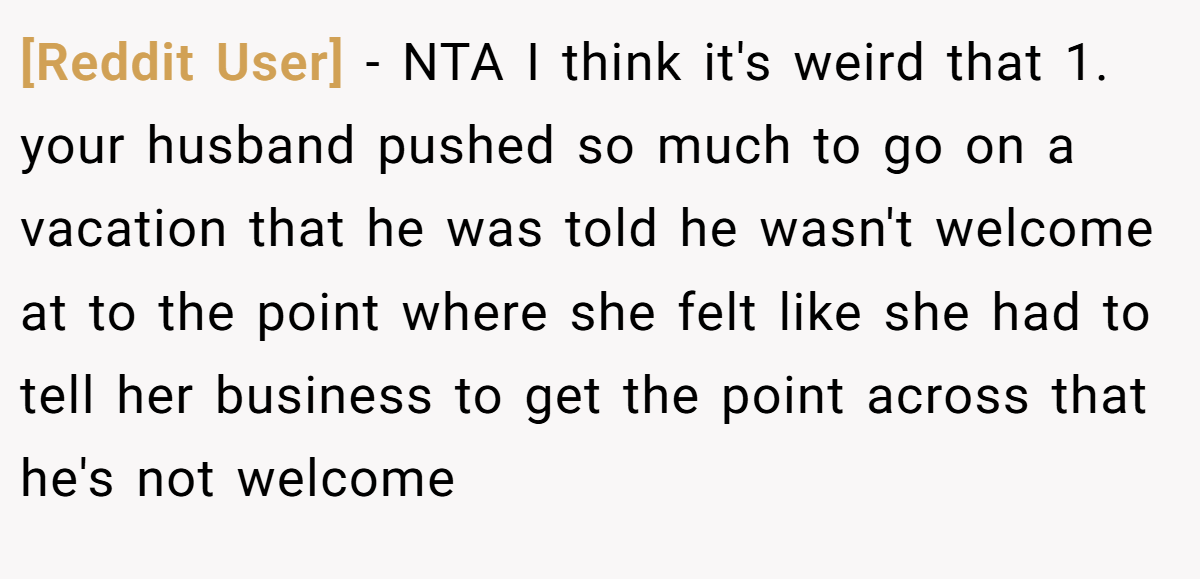 [Reddit User] - NTA I think it's weird that 1. your husband pushed so much to go on a vacation that he was told he wasn't welcome at to the point where she felt like she had to tell her business to get the point across that he's not welcome