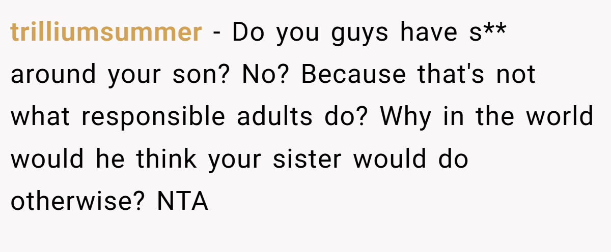 trilliumsummer - Do you guys have s** around your son? No? Because that's not what responsible adults do? Why in the world would he think your sister would do otherwise? NTA