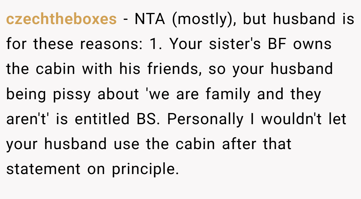 czechtheboxes - NTA (mostly), but husband is for these reasons: 1. Your sister's BF owns the cabin with his friends, so your husband being pissy about 'we are family and they aren't' is entitled BS. Personally I wouldn't let your husband use the cabin after that statement on principle.