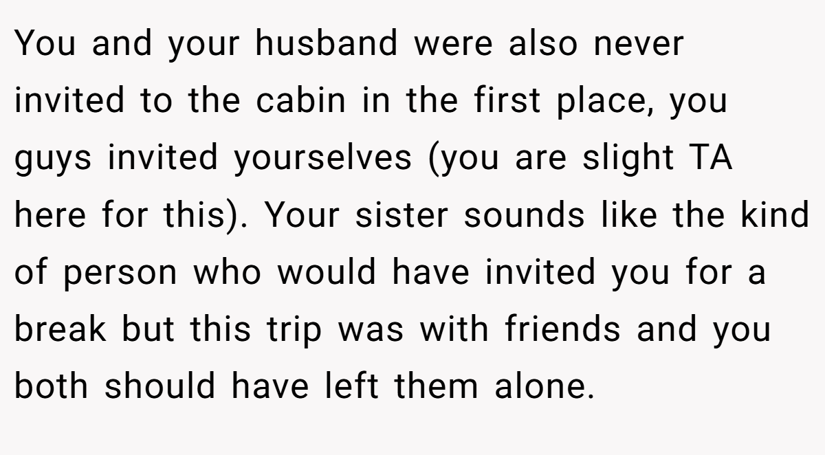 You and your husband were also never invited to the cabin in the first place, you guys invited yourselves (you are slight TA here for this). Your sister sounds like the kind of person who would have invited you for a break but this trip was with friends and you both should have left them alone.