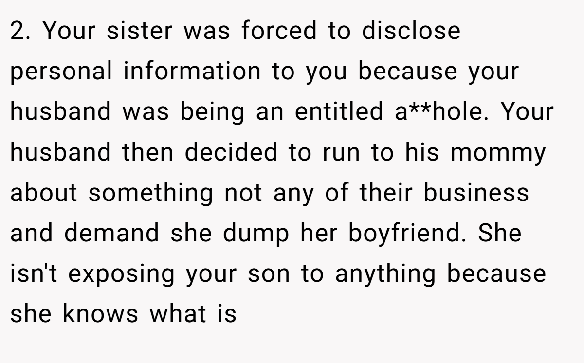 2. Your sister was forced to disclose personal information to you because your husband was being an entitled a**hole. Your husband then decided to run to his mommy about something not any of their business and demand she dump her boyfriend. She isn't exposing your son to anything because she knows what is