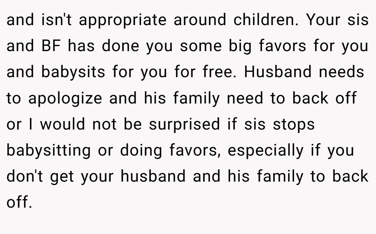and isn't appropriate around children. Your sis and BF has done you some big favors for you and babysits for you for free. Husband needs to apologize and his family need to back off or I would not be surprised if sis stops babysitting or doing favors, especially if you don't get your husband and his family to back off.