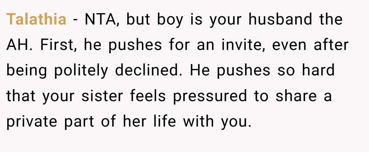 Talathia - NTA, but boy is your husband the AH. First, he pushes for an invite, even after being politely declined. He pushes so hard that your sister feels pressured to share a private part of her life with you.