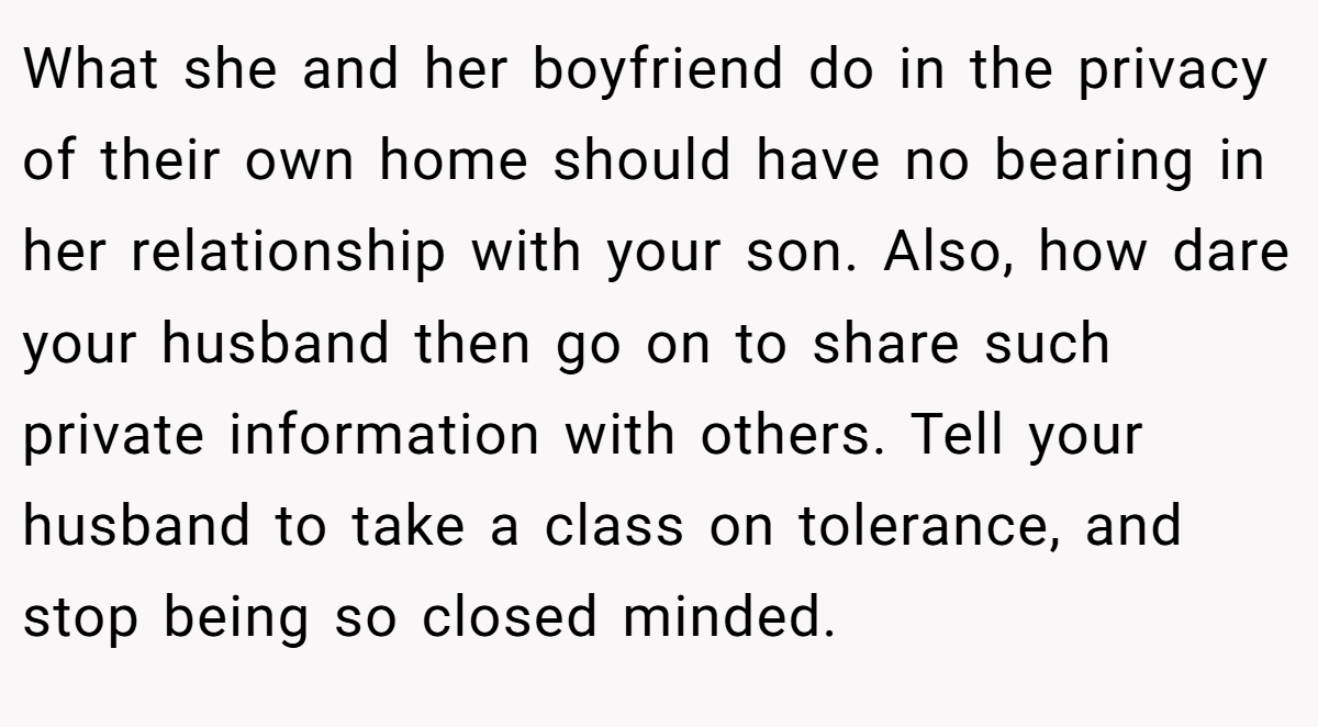 What she and her boyfriend do in the privacy of their own home should have no bearing in her relationship with your son. Also, how dare your husband then go on to share such private information with others. Tell your husband to take a class on tolerance, and stop being so closed minded.