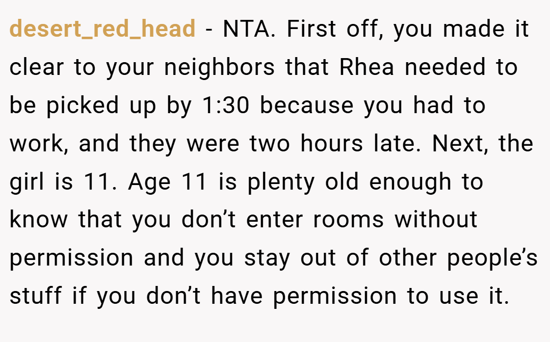 desert_red_head − NTA. First off, you made it clear to your neighbors that Rhea needed to be picked up by 1:30 because you had to work, and they were two hours late. Next, the girl is 11. Age 11 is plenty old enough to know that you don’t enter rooms without permission and you stay out of other people’s stuff if you don’t have permission to use it.