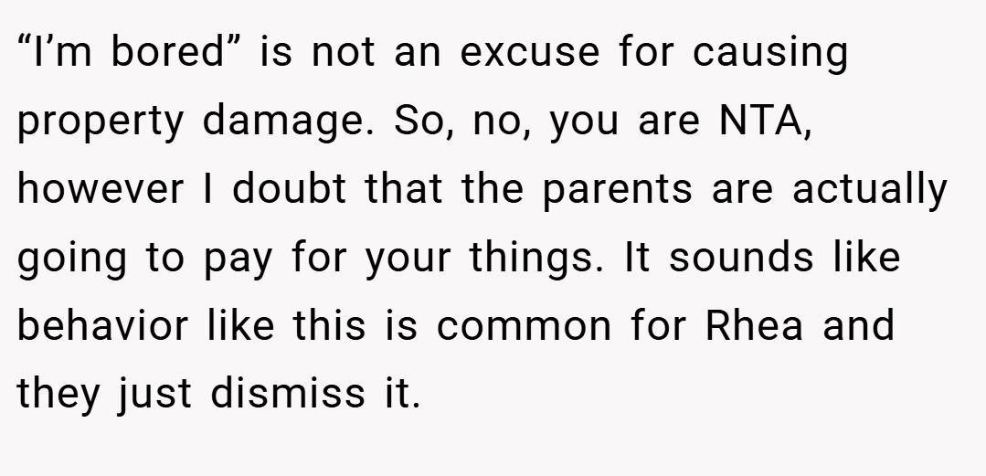 “I’m bored” is not an excuse for causing property damage. So, no, you are NTA, however I doubt that the parents are actually going to pay for your things. It sounds like behavior like this is common for Rhea and they just dismiss it.