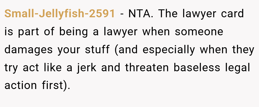 Small-Jellyfish-2591 − NTA. The lawyer card is part of being a lawyer when someone damages your stuff (and especially when they try act like a jerk and threaten baseless legal action first).