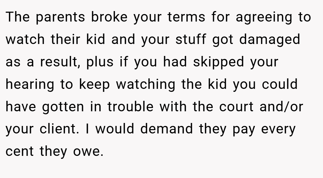The parents broke your terms for agreeing to watch their kid and your stuff got damaged as a result, plus if you had skipped your hearing to keep watching the kid you could have gotten in trouble with the court and/or your client. I would demand they pay every cent they owe.