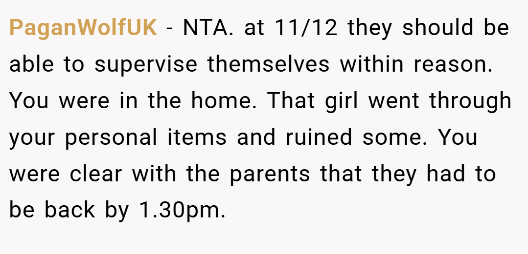 PaganWolfUK − NTA. at 11/12 they should be able to supervise themselves within reason. You were in the home. That girl went through your personal items and ruined some. You were clear with the parents that they had to be back by 1.30pm.