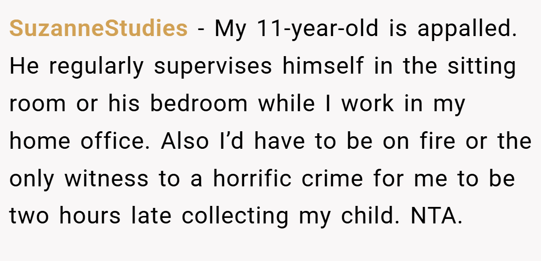 SuzanneStudies − My 11-year-old is appalled. He regularly supervises himself in the sitting room or his bedroom while I work in my home office. Also I’d have to be on fire or the only witness to a horrific crime for me to be two hours late collecting my child. NTA.