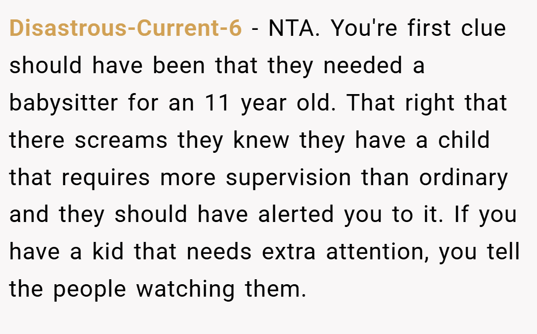 Disastrous-Current-6 − NTA. You're first clue should have been that they needed a babysitter for an 11 year old. That right that there screams they knew they have a child that requires more supervision than ordinary and they should have alerted you to it. If you have a kid that needs extra attention, you tell the people watching them.