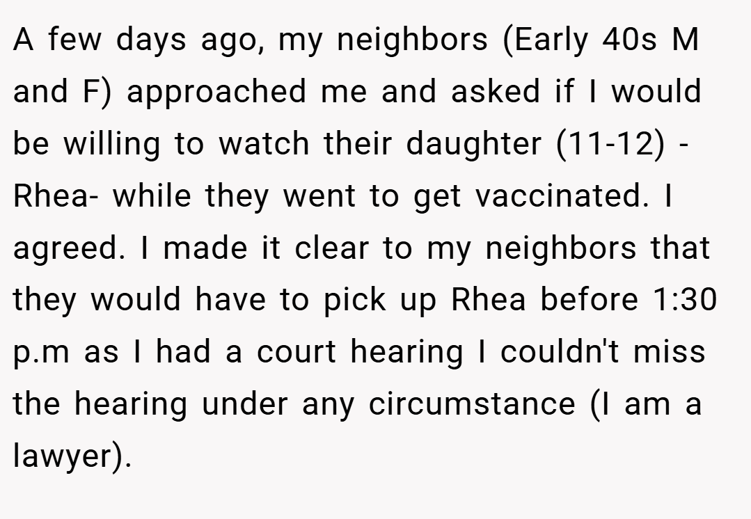 A few days ago, my neighbors (Early 40s M and F) approached me and asked if I would be willing to watch their daughter (11-12) - Rhea- while they went to get vaccinated. I agreed. I made it clear to my neighbors that they would have to pick up Rhea before 1:30 p.m as I had a court hearing I couldn't miss the hearing under any circumstance (I am a lawyer).