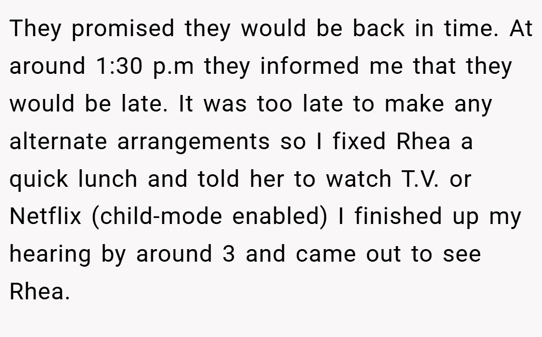 They promised they would be back in time. At around 1:30 p.m they informed me that they would be late. It was too late to make any alternate arrangements so I fixed Rhea a quick lunch and told her to watch T.V. or Netflix (child-mode enabled) I finished up my hearing by around 3 and came out to see Rhea.