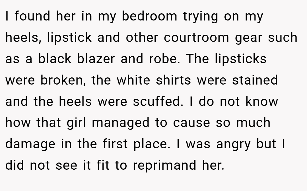 I found her in my bedroom trying on my heels, lipstick and other courtroom gear such as a black blazer and robe. The lipsticks were broken, the white shirts were stained and the heels were scuffed. I do not know how that girl managed to cause so much damage in the first place. I was angry but I did not see it fit to reprimand her.