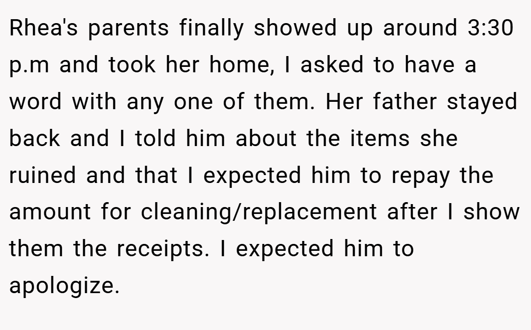 Rhea's parents finally showed up around 3:30 p.m and took her home, I asked to have a word with any one of them. Her father stayed back and I told him about the items she ruined and that I expected him to repay the amount for cleaning/replacement after I show them the receipts. I expected him to apologize.