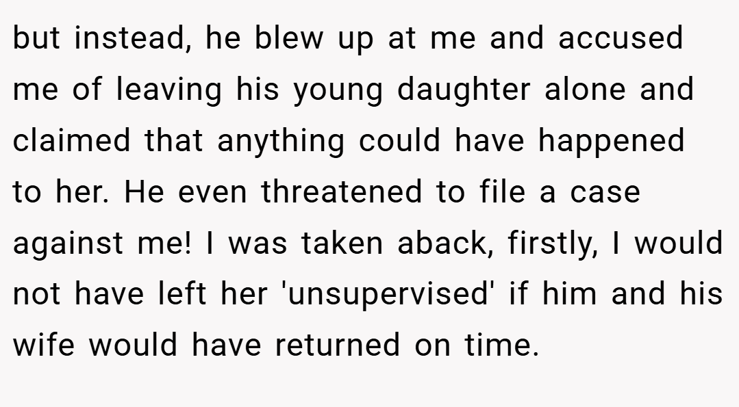 but instead, he blew up at me and accused me of leaving his young daughter alone and claimed that anything could have happened to her. He even threatened to file a case against me! I was taken aback, firstly, I would not have left her 'unsupervised' if him and his wife would have returned on time.