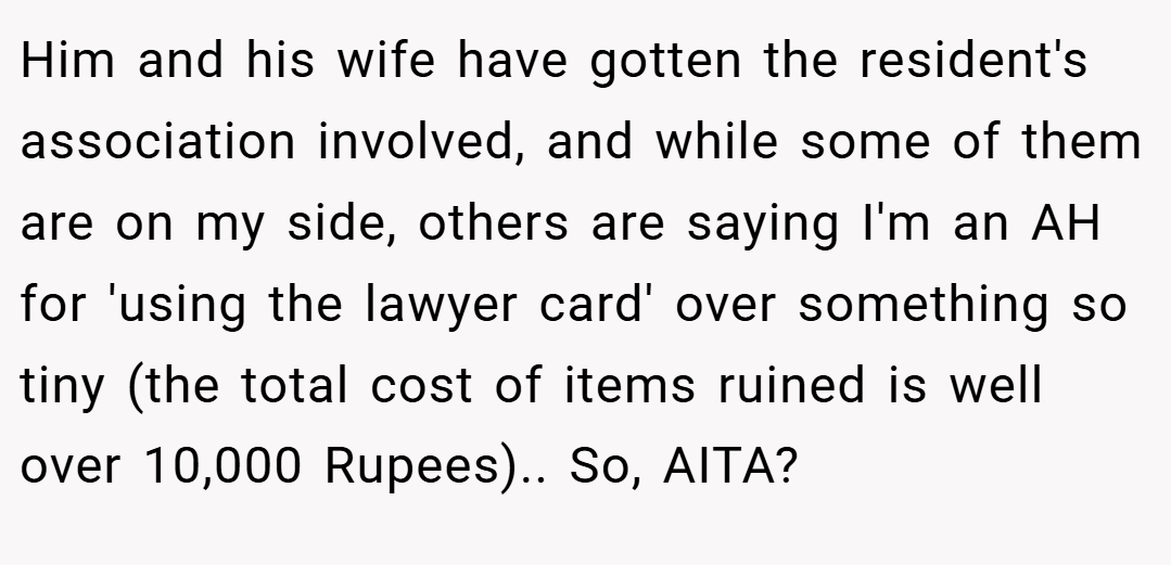 Him and his wife have gotten the resident's association involved, and while some of them are on my side, others are saying I'm an AH for 'using the lawyer card' over something so tiny (the total cost of items ruined is well over 10,000 Rupees).. So, AITA?