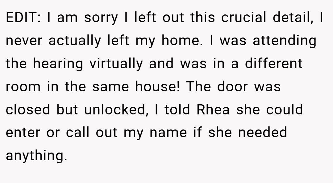 EDIT: I am sorry I left out this crucial detail, I never actually left my home. I was attending the hearing virtually and was in a different room in the same house! The door was closed but unlocked, I told Rhea she could enter or call out my name if she needed anything.
