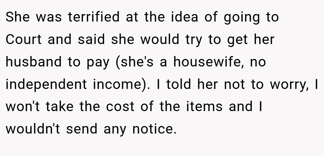 She was terrified at the idea of going to Court and said she would try to get her husband to pay (she's a housewife, no independent income). I told her not to worry, I won't take the cost of the items and I wouldn't send any notice.