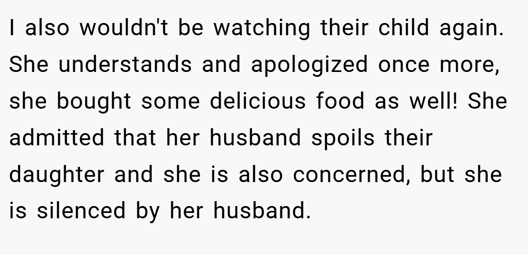 I also wouldn't be watching their child again. She understands and apologized once more, she bought some delicious food as well! She admitted that her husband spoils their daughter and she is also concerned, but she is silenced by her husband.