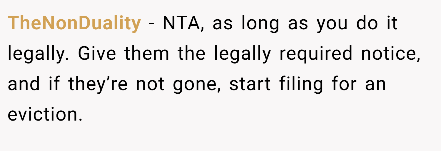 TheNonDuality − NTA, as long as you do it legally. Give them the legally required notice, and if they’re not gone, start filing for an eviction.