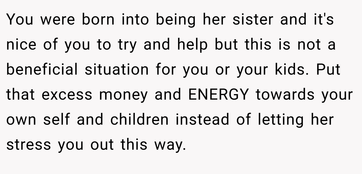 You were born into being her sister and it's nice of you to try and help but this is not a beneficial situation for you or your kids. Put that excess money and ENERGY towards your own self and children instead of letting her stress you out this way.