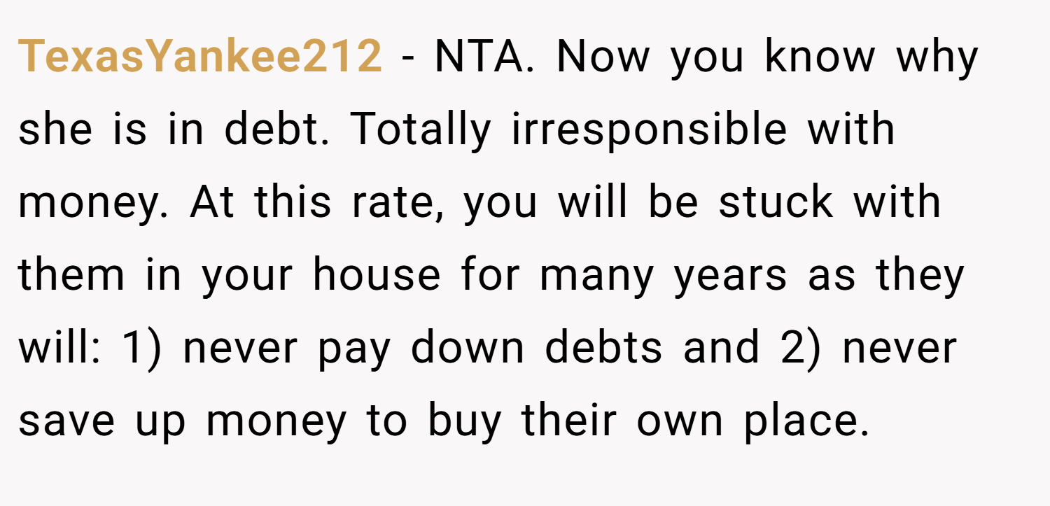 TexasYankee212 − NTA. Now you know why she is in debt. Totally irresponsible with money. At this rate, you will be stuck with them in your house for many years as they will: 1) never pay down debts and 2) never save up money to buy their own place.