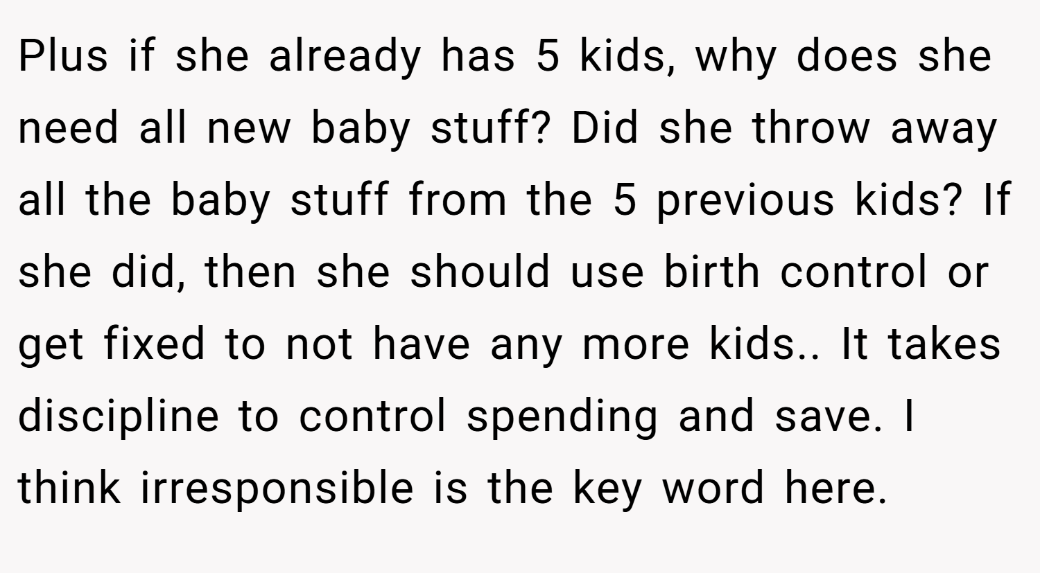 Plus if she already has 5 kids, why does she need all new baby stuff? Did she throw away all the baby stuff from the 5 previous kids? If she did, then she should use birth control or get fixed to not have any more kids.. It takes discipline to control spending and save. I think irresponsible is the key word here.