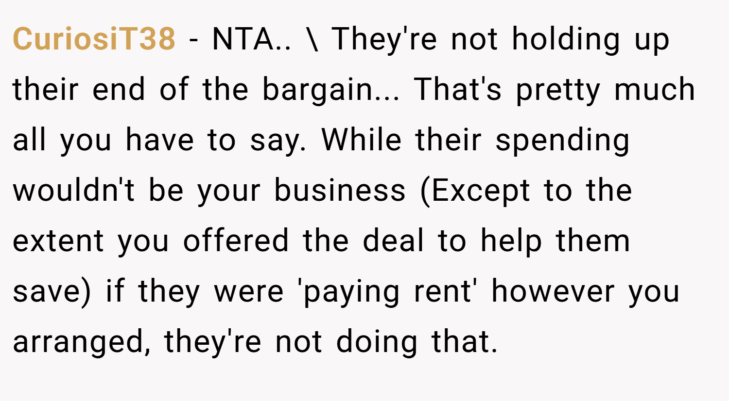 CuriosiT38 − NTA.. \ They're not holding up their end of the bargain... That's pretty much all you have to say. While their spending wouldn't be your business (Except to the extent you offered the deal to help them save) if they were 'paying rent' however you arranged, they're not doing that.