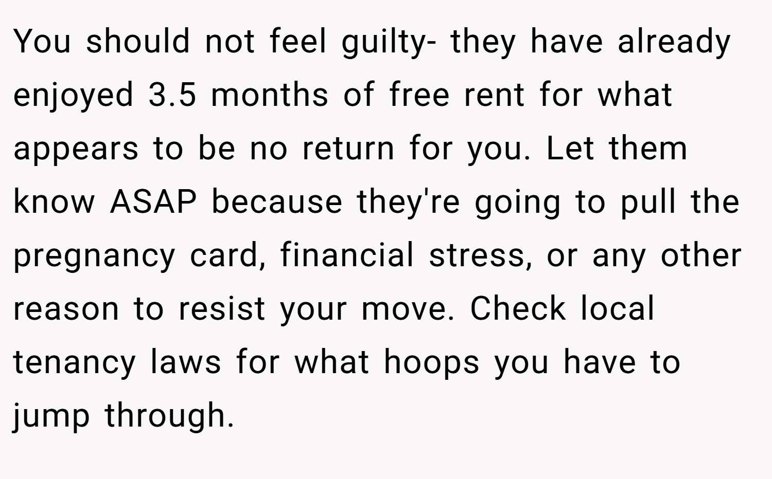 You should not feel guilty- they have already enjoyed 3.5 months of free rent for what appears to be no return for you. Let them know ASAP because they're going to pull the pregnancy card, financial stress, or any other reason to resist your move. Check local tenancy laws for what hoops you have to jump through.