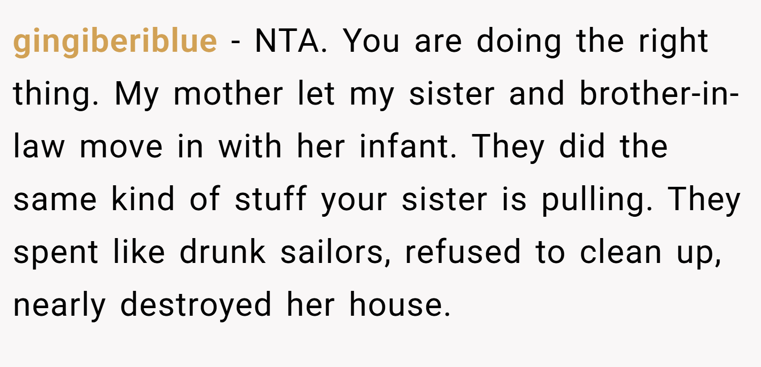 gingiberiblue − NTA. You are doing the right thing. My mother let my sister and brother-in-law move in with her infant. They did the same kind of stuff your sister is pulling. They spent like drunk sailors, refused to clean up, nearly destroyed her house.