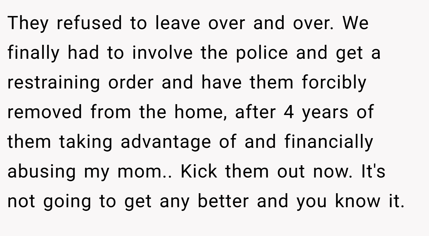 They refused to leave over and over. We finally had to involve the police and get a restraining order and have them forcibly removed from the home, after 4 years of them taking advantage of and financially abusing my mom.. Kick them out now. It's not going to get any better and you know it.