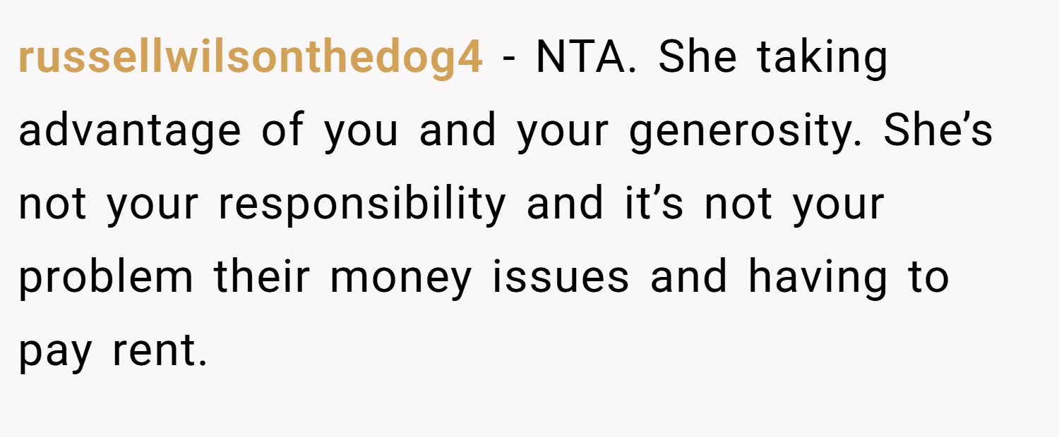 russellwilsonthedog4 − NTA. She taking advantage of you and your generosity. She’s not your responsibility and it’s not your problem their money issues and having to pay rent.